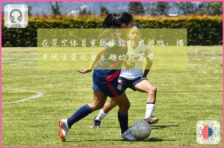 在星空体育重新体验经典游戏，揭开玩法变化与乐趣的新篇章