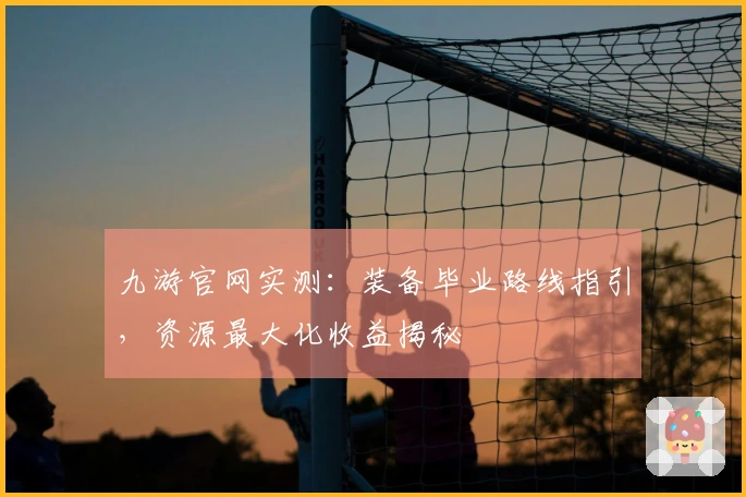 九游官网实测：装备毕业路线指引，资源最大化收益揭秘