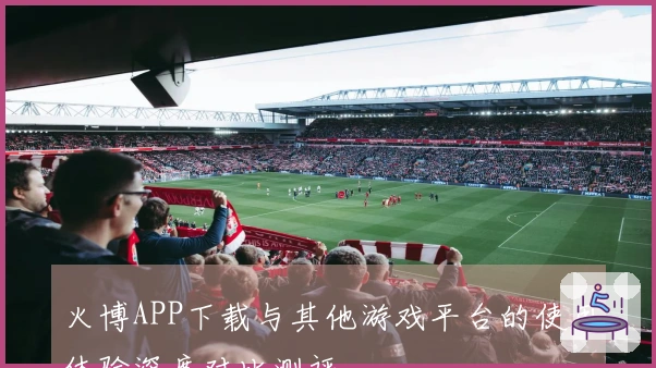 火博APP下载与其他游戏平台的使用体验深度对比测评