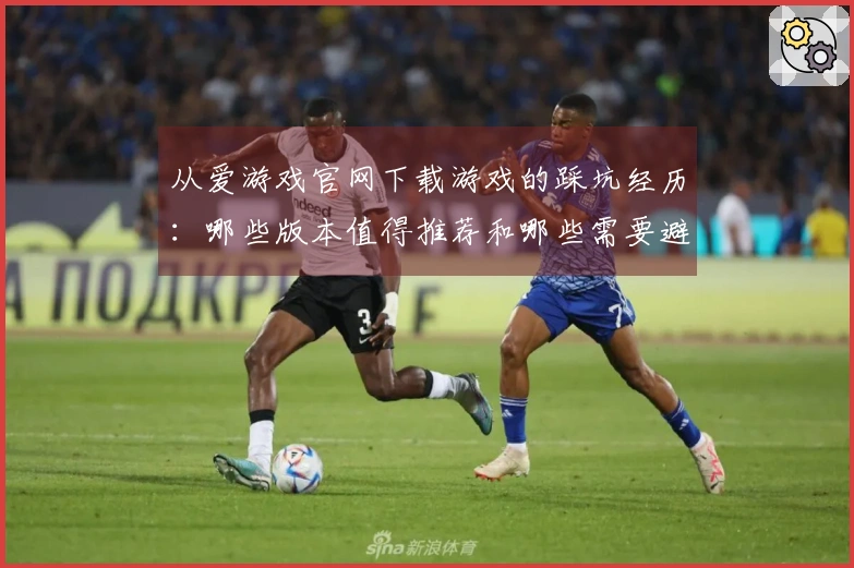 从爱游戏官网下载游戏的踩坑经历：哪些版本值得推荐和哪些需要避开