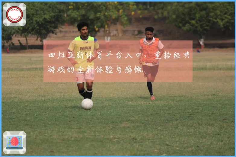 回归亚新体育平台入口，重拾经典游戏的全新体验与感慨