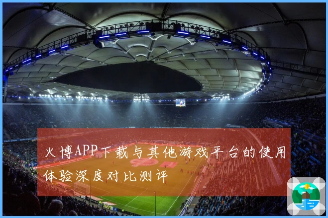 火博APP下载与其他游戏平台的使用体验深度对比测评
