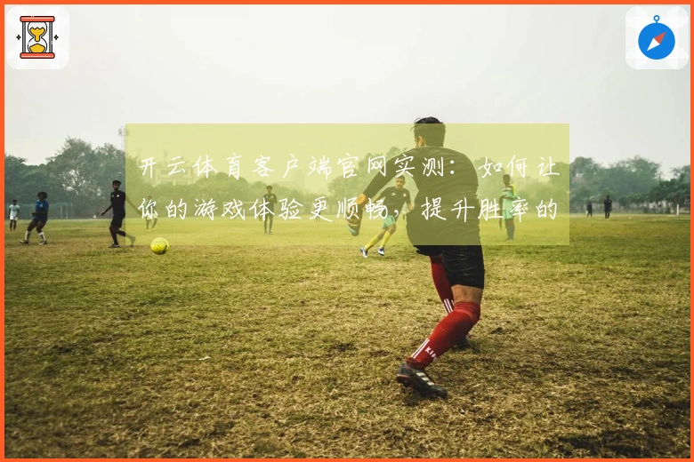 开云体育客户端官网实测：如何让你的游戏体验更顺畅，提升胜率的技巧分享