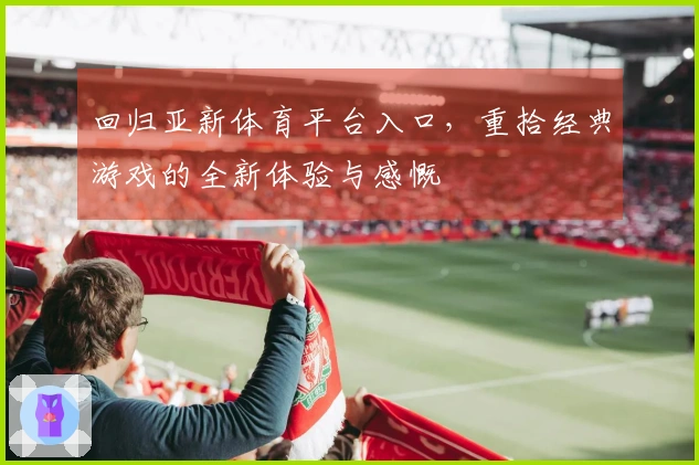 回归亚新体育平台入口，重拾经典游戏的全新体验与感慨